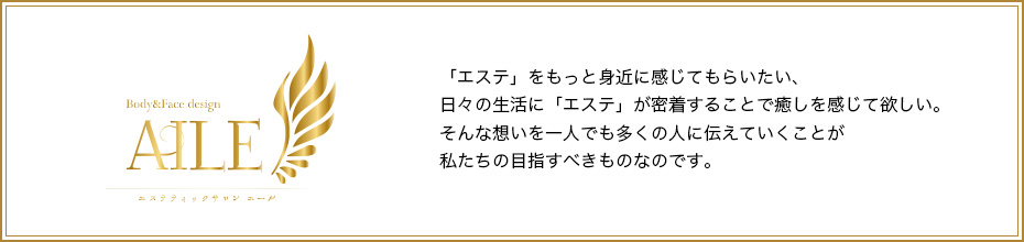 「エステ」をもっと身近に感じてもらいたい、日々の生活に「エステ」が密着することで癒しを感じて欲しい。そんな想いを一人でも多くの人に伝えていくことが私たちの目指すべきものなのです。