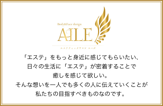 「エステ」をもっと身近に感じてもらいたい、日々の生活に「エステ」が密着することで癒しを感じて欲しい。そんな想いを一人でも多くの人に伝えていくことが私たちの目指すべきものなのです。