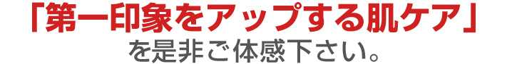 「第一印象をアップする肌ケア」を是非ご体感下さい。